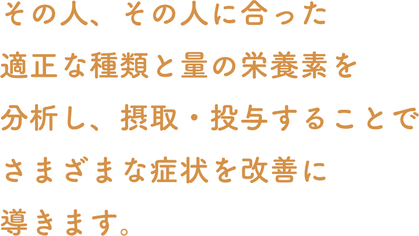 その人、その人に合った適正な種類と量の栄養素を分析し、摂取・投与することでさまざまな症状を改善に導きます。